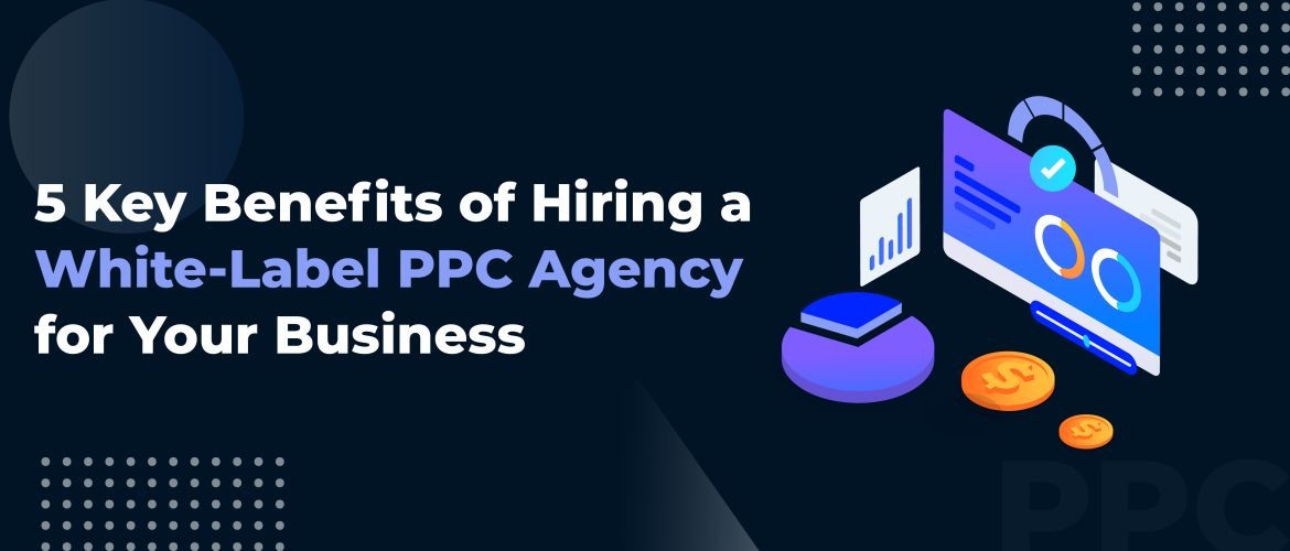 5 Key Benefits of Hiring a White-Label PPC Agency for Your Business